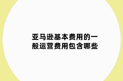 亚马逊基本费用的一般运营费用包含哪些