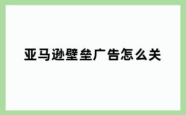 亚马逊壁垒广告怎么关
