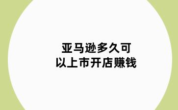 亚马逊多久可以上市开店赚钱