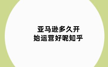 亚马逊多久开始运营好呢知乎
