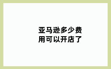 亚马逊多少费用可以开店了