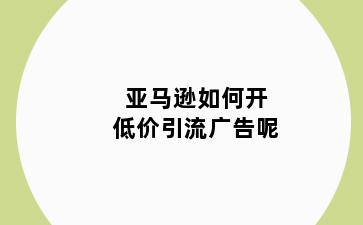 亚马逊如何开低价引流广告呢