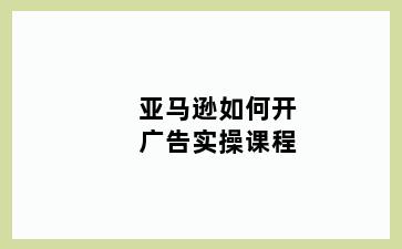 亚马逊如何开广告实操课程