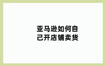 亚马逊如何自己开店铺卖货