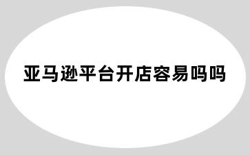 亚马逊平台开店容易吗吗