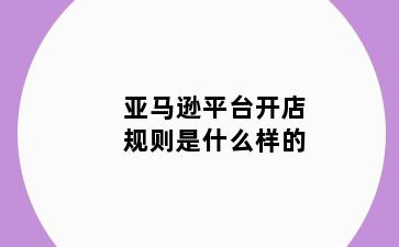 亚马逊平台开店规则是什么样的
