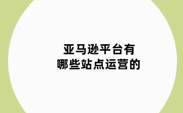 亚马逊平台有哪些站点运营的