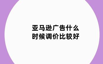 亚马逊广告什么时候调价比较好