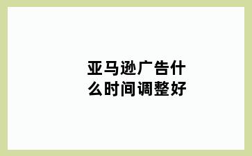亚马逊广告什么时间调整好