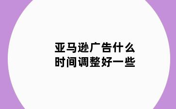 亚马逊广告什么时间调整好一些