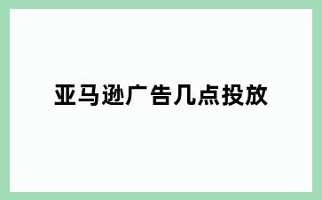 亚马逊广告几点投放