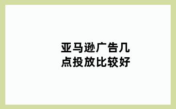 亚马逊广告几点投放比较好