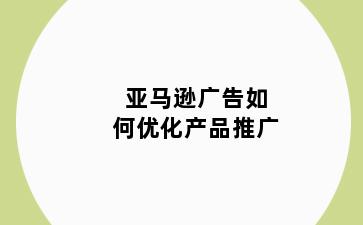 亚马逊广告如何优化产品推广