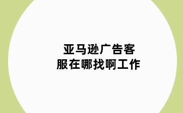 亚马逊广告客服在哪找啊工作