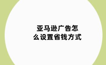 亚马逊广告怎么设置省钱方式