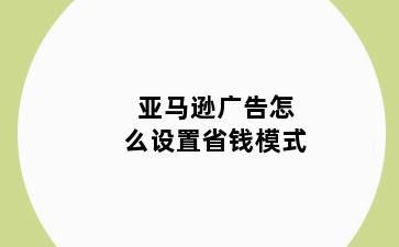 亚马逊广告怎么设置省钱模式