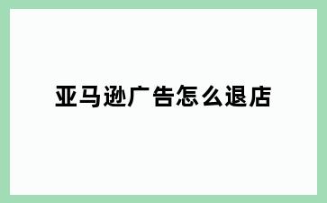 亚马逊广告怎么退店