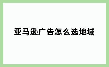 亚马逊广告怎么选地域