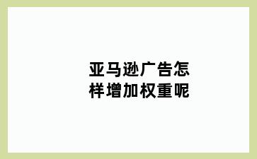 亚马逊广告怎样增加权重呢