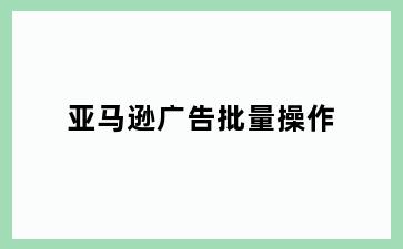 亚马逊广告批量操作