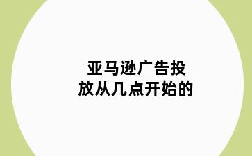 亚马逊广告投放从几点开始的