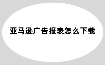 亚马逊广告报表怎么下载