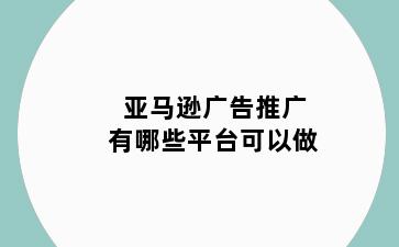亚马逊广告推广有哪些平台可以做