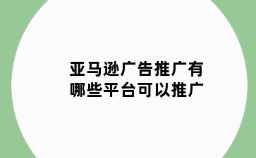亚马逊广告推广有哪些平台可以推广