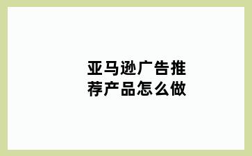 亚马逊广告推荐产品怎么做