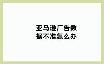 亚马逊广告数据不准怎么办