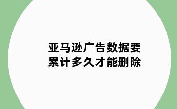 亚马逊广告数据要累计多久才能删除