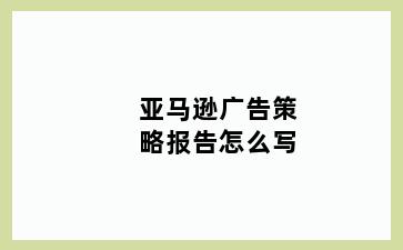 亚马逊广告策略报告怎么写