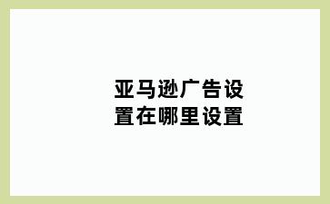 亚马逊广告设置在哪里设置