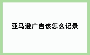 亚马逊广告该怎么记录