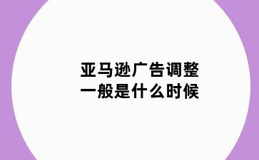 亚马逊广告调整一般是什么时候