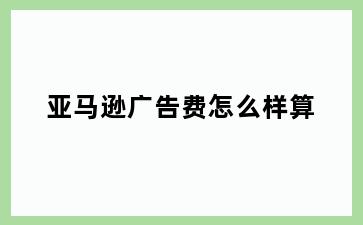 亚马逊广告费怎么样算