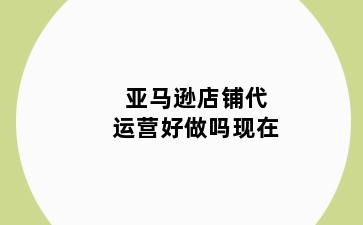 亚马逊店铺代运营好做吗现在