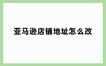 亚马逊店铺地址怎么改