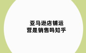 亚马逊店铺运营是销售吗知乎