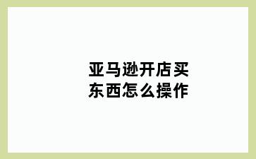 亚马逊开店买东西怎么操作