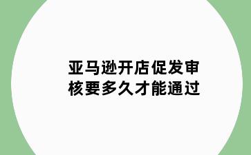 亚马逊开店促发审核要多久才能通过