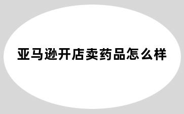 亚马逊开店卖药品怎么样