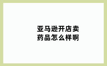 亚马逊开店卖药品怎么样啊