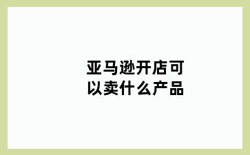 亚马逊开店可以卖什么产品