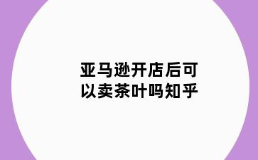 亚马逊开店后可以卖茶叶吗知乎