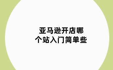 亚马逊开店哪个站入门简单些