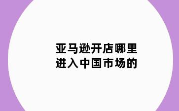亚马逊开店哪里进入中国市场的