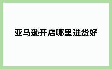 亚马逊开店哪里进货好