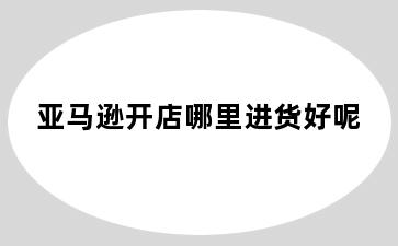 亚马逊开店哪里进货好呢