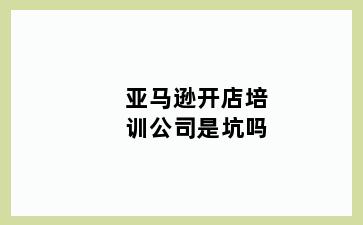 亚马逊开店培训公司是坑吗